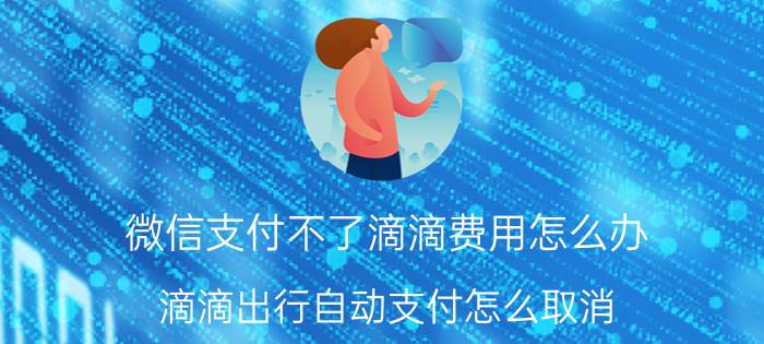 微信支付不了滴滴费用怎么办 滴滴出行自动支付怎么取消？